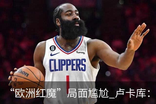 “欧洲红魔”局面尴尬 卢卡库：我们不想现在回家